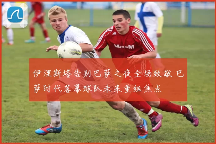 伊涅斯塔告别巴萨之夜全场致敬 巴萨时代落幕球队未来重组焦点