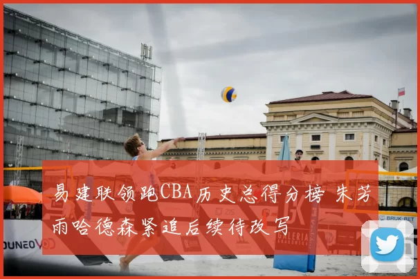 易建联领跑CBA历史总得分榜 朱芳雨哈德森紧追后续待改写