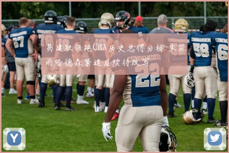 易建联领跑CBA历史总得分榜 朱芳雨哈德森紧追后续待改写