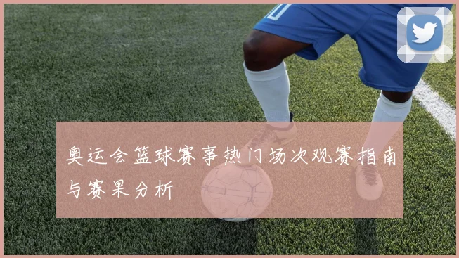 奥运会篮球赛事热门场次观赛指南与赛果分析