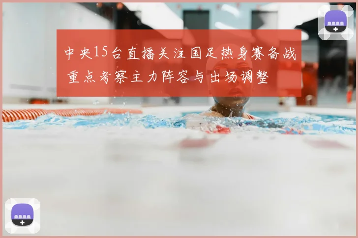 中央15台直播关注国足热身赛备战 重点考察主力阵容与出场调整