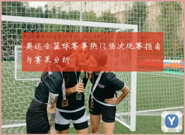 奥运会篮球赛事热门场次观赛指南与赛果分析